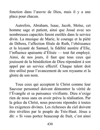 430
fonction dans l’œuvre de Dieu, mais il y a une
place pour chacun.
Autrefois, Abraham, Isaac, Jacob, Moïse, cet
homme sage et patient, ainsi que Josué avec ses
nombreuses capacités furent enrôlés dans le service
divin. La musique de Marie, le courage et la piété
de Débora, l’affection filiale de Ruth, l’obéissance
et la loyauté de Samuel, la fidélité austère d’Elie,
l’influence apaisante d’Élisée — tout fut employé.
Ainsi, de nos jours, il faut que tous ceux qui
jouissent de la bénédiction de Dieu répondent à son
appel par un service effectif. Chaque talent doit
être utilisé pour l’avancement de son royaume et la
gloire de son nom.
Tous ceux qui acceptent le Christ comme leur
Sauveur personnel doivent démontrer la vérité de
l’Évangile et sa puissance vivifiante. Dieu n’exige
rien de nous sans en avoir prévu la réalisation. Par
la grâce du Christ, nous pouvons répondre à toutes
les exigences divines. Les richesses du ciel doivent
être révélées par le peuple du Très-Haut. Jésus a
dit: « Si vous portez beaucoup de fruit, c’est ainsi
 