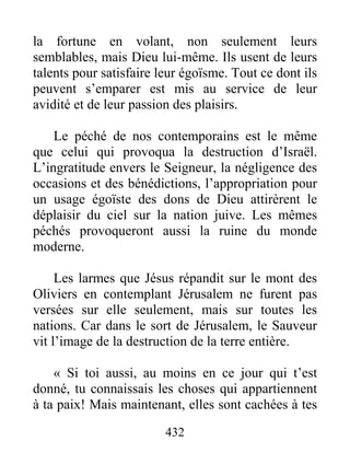432
la fortune en volant, non seulement leurs
semblables, mais Dieu lui-même. Ils usent de leurs
talents pour satisfaire leur égoïsme. Tout ce dont ils
peuvent s’emparer est mis au service de leur
avidité et de leur passion des plaisirs.
Le péché de nos contemporains est le même
que celui qui provoqua la destruction d’Israël.
L’ingratitude envers le Seigneur, la négligence des
occasions et des bénédictions, l’appropriation pour
un usage égoïste des dons de Dieu attirèrent le
déplaisir du ciel sur la nation juive. Les mêmes
péchés provoqueront aussi la ruine du monde
moderne.
Les larmes que Jésus répandit sur le mont des
Oliviers en contemplant Jérusalem ne furent pas
versées sur elle seulement, mais sur toutes les
nations. Car dans le sort de Jérusalem, le Sauveur
vit l’image de la destruction de la terre entière.
« Si toi aussi, au moins en ce jour qui t’est
donné, tu connaissais les choses qui appartiennent
à ta paix! Mais maintenant, elles sont cachées à tes
 