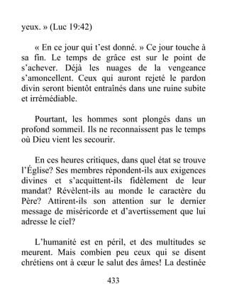 433
yeux. » (Luc 19:42)
« En ce jour qui t’est donné. » Ce jour touche à
sa fin. Le temps de grâce est sur le point de
s’achever. Déjà les nuages de la vengeance
s’amoncellent. Ceux qui auront rejeté le pardon
divin seront bientôt entraînés dans une ruine subite
et irrémédiable.
Pourtant, les hommes sont plongés dans un
profond sommeil. Ils ne reconnaissent pas le temps
où Dieu vient les secourir.
En ces heures critiques, dans quel état se trouve
l’Église? Ses membres répondent-ils aux exigences
divines et s’acquittent-ils fidèlement de leur
mandat? Révèlent-ils au monde le caractère du
Père? Attirent-ils son attention sur le dernier
message de miséricorde et d’avertissement que lui
adresse le ciel?
L’humanité est en péril, et des multitudes se
meurent. Mais combien peu ceux qui se disent
chrétiens ont à cœur le salut des âmes! La destinée
 