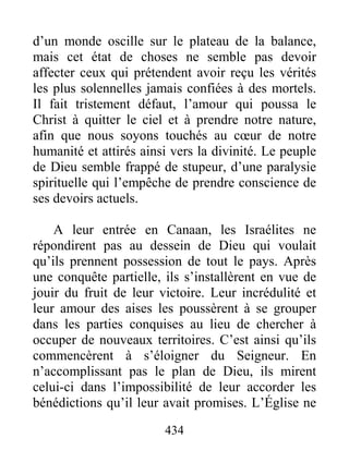 434
d’un monde oscille sur le plateau de la balance,
mais cet état de choses ne semble pas devoir
affecter ceux qui prétendent avoir reçu les vérités
les plus solennelles jamais confiées à des mortels.
Il fait tristement défaut, l’amour qui poussa le
Christ à quitter le ciel et à prendre notre nature,
afin que nous soyons touchés au cœur de notre
humanité et attirés ainsi vers la divinité. Le peuple
de Dieu semble frappé de stupeur, d’une paralysie
spirituelle qui l’empêche de prendre conscience de
ses devoirs actuels.
A leur entrée en Canaan, les Israélites ne
répondirent pas au dessein de Dieu qui voulait
qu’ils prennent possession de tout le pays. Après
une conquête partielle, ils s’installèrent en vue de
jouir du fruit de leur victoire. Leur incrédulité et
leur amour des aises les poussèrent à se grouper
dans les parties conquises au lieu de chercher à
occuper de nouveaux territoires. C’est ainsi qu’ils
commencèrent à s’éloigner du Seigneur. En
n’accomplissant pas le plan de Dieu, ils mirent
celui-ci dans l’impossibilité de leur accorder les
bénédictions qu’il leur avait promises. L’Église ne
 
