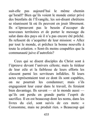 435
suit-elle pas aujourd’hui le même chemin
qu’Israël? Bien qu’ils voient le monde entier privé
des bienfaits de l’Évangile, les soi-disant chrétiens
se réunissent là où ils peuvent en jouir librement.
Ils n’éprouvent pas le besoin d’occuper de
nouveaux territoires et de porter le message du
salut dans des pays où il n’a pas encore été prêché.
Ils refusent de s’acquitter de leur mission: « Allez
par tout le monde, et prêchez la bonne nouvelle à
toute la création. » Sont-ils moins coupables que la
communauté juive d’autrefois?
Ceux qui se disent disciples du Christ sont à
l’épreuve devant l’univers céleste; mais la tiédeur
de leur zèle et la faiblesse de leurs efforts les
classent parmi les serviteurs infidèles. Si leurs
actes représentaient tout ce dont ils sont capables,
on ne pourrait les condamner; mais s’ils
engageaient leur cœur dans le travail, ils feraient
bien davantage. Ils savent — et le monde aussi —
qu’ils ont perdu en grande partie l’esprit de
sacrifice. Il en est beaucoup dont les noms, dans les
livres du ciel, sont suivis de ces mots: «
Consomme, mais ne produit rien. » Beaucoup qui
 
