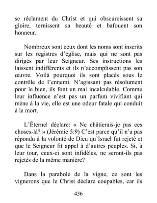 436
se réclament du Christ et qui obscurcissent sa
gloire, ternissent sa beauté et bafouent son
honneur.
Nombreux sont ceux dont les noms sont inscrits
sur les registres d’église, mais qui ne sont pas
dirigés par leur Seigneur. Ses instructions les
laissent indifférents et ils n’accomplissent pas son
œuvre. Voilà pourquoi ils sont placés sous le
contrôle de l’ennemi. N’agissant pas résolument
pour le bien, ils font un mal incalculable. Comme
leur influence n’est pas un parfum vivifiant qui
mène à la vie, elle est une odeur fatale qui conduit
à la mort.
L’Éternel déclare: « Ne châtierais-je pas ces
choses-là? » (Jérémie 5:9) C’est parce qu’il n’a pas
répondu à la volonté de Dieu qu’Israël fut rejeté et
que le Seigneur fit appel à d’autres peuples. Si, à
leur tour, ceux-ci sont infidèles, ne seront-ils pas
rejetés de la même manière?
Dans la parabole de la vigne, ce sont les
vignerons que le Christ déclare coupables, car ils
 