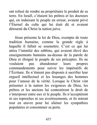 437
ont refusé de rendre au propriétaire le produit de sa
terre. En Israël, c’étaient les prêtres et les docteurs
qui, en induisant le peuple en erreur, avaient privé
l’Éternel du culte qui lui était dû et avaient
détourné du Christ la nation juive.
Jésus présenta la loi de Dieu, exempte de toute
tradition humaine, comme la grande règle à
laquelle il fallait se soumettre. C’est ce qui lui
attira l’inimitié des rabbins, qui avaient élevé des
enseignements humains au-dessus de la parole de
Dieu et éloigné le peuple de ses préceptes. Ils ne
voulaient pas abandonner leurs propres
commandements pour suivre les impératifs de
l’Écriture. Ils n’étaient pas disposés à sacrifier leur
orgueil intellectuel et les louanges des hommes
pour l’amour de la vérité. Lorsque le Christ vint
présenter à la nation les exigences de Dieu, les
prêtres et les anciens lui contestèrent le droit de
s’interposer entre eux et le peuple. Ils n’acceptèrent
ni ses reproches ni ses avertissements, et ils mirent
tout en œuvre pour lui aliéner les sympathies
populaires et consommer sa perte.
 