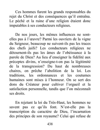 438
Ces hommes furent les grands responsables du
rejet du Christ et des conséquences qu’il entraîna.
Le péché et la ruine d’une religion étaient donc
imputables à ses conducteurs religieux.
De nos jours, les mêmes influences ne sont-
elles pas à l’œuvre? Parmi les ouvriers de la vigne
du Seigneur, beaucoup ne suivent-ils pas les traces
des chefs juifs? Les conducteurs religieux ne
détournent-ils pas les âmes de l’obéissance à la
parole de Dieu? Au lieu d’enseigner la fidélité aux
préceptes divins, n’enseigne-t-on pas la légitimité
de la transgression? Du haut de nombreuses
chaires, on prêche l’abolition de la loi. Les
traditions, les ordonnances et les coutumes
humaines sont mises à l’honneur. On se sert des
dons du Créateur pour cultiver l’orgueil et la
satisfaction personnelle, tandis que l’on méconnaît
ses droits.
En rejetant la loi du Très-Haut, les hommes ne
savent pas ce qu’ils font. N’est-elle pas la
transcription du caractère de Dieu, l’incarnation
des principes de son royaume? Celui qui refuse de
 