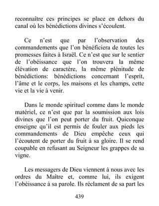 439
reconnaître ces principes se place en dehors du
canal où les bénédictions divines s’écoulent.
Ce n’est que par l’observation des
commandements que l’on bénéficiera de toutes les
promesses faites à Israël. Ce n’est que sur le sentier
de l’obéissance que l’on trouvera la même
élévation de caractère, la même plénitude de
bénédictions: bénédictions concernant l’esprit,
l’âme et le corps, les maisons et les champs, cette
vie et la vie à venir.
Dans le monde spirituel comme dans le monde
matériel, ce n’est que par la soumission aux lois
divines que l’on peut porter du fruit. Quiconque
enseigne qu’il est permis de fouler aux pieds les
commandements de Dieu empêche ceux qui
l’écoutent de porter du fruit à sa gloire. Il se rend
coupable en refusant au Seigneur les grappes de sa
vigne.
Les messagers de Dieu viennent à nous avec les
ordres du Maître et, comme lui, ils exigent
l’obéissance à sa parole. Ils réclament de sa part les
 