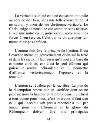 44
La véritable sainteté est une consécration totale
au service de Dieu; sans une telle consécration, il
ne saurait y avoir de vie chrétienne véritable. Le
Christ exige de nous une consécration sans réserve.
Il réclame notre cœur, notre esprit, notre âme, nos
forces à son service. Celui qui ne vit que pour lui-
même n’est pas chrétien.
L’amour doit être le principe de l’action. Il est
l’essence même du gouvernement divin sur la terre
et dans les cieux. Il faut aussi qu’il soit à la base du
caractère chrétien, car c’est le seul élément qui
puisse le rendre inébranlable et lui permettre
d’affronter victorieusement l’épreuve et la
tentation.
L’amour se révélera par le sacrifice. Le plan de
la rédemption repose sur un sacrifice dont on ne
peut mesurer la hauteur et la profondeur. Le Christ
a tout donné pour nous, c’est pourquoi il faut que
celui qui l’accepte soit prêt à renoncer à tout par
amour pour lui. L’honneur et la gloire du
Rédempteur doivent être nos principales
 