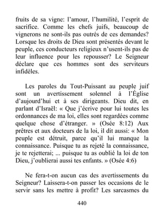 440
fruits de sa vigne: l’amour, l’humilité, l’esprit de
sacrifice. Comme les chefs juifs, beaucoup de
vignerons ne sont-ils pas outrés de ces demandes?
Lorsque les droits de Dieu sont présentés devant le
peuple, ces conducteurs religieux n’usent-ils pas de
leur influence pour les repousser? Le Seigneur
déclare que ces hommes sont des serviteurs
infidèles.
Les paroles du Tout-Puissant au peuple juif
sont un avertissement solennel à l’Église
d’aujourd’hui et à ses dirigeants. Dieu dit, en
parlant d’Israël: « Que j’écrive pour lui toutes les
ordonnances de ma loi, elles sont regardées comme
quelque chose d’étranger. » (Osée 8:12) Aux
prêtres et aux docteurs de la loi, il dit aussi: « Mon
peuple est détruit, parce qu’il lui manque la
connaissance. Puisque tu as rejeté la connaissance,
je te rejetterai; ... puisque tu as oublié la loi de ton
Dieu, j’oublierai aussi tes enfants. » (Osée 4:6)
Ne fera-t-on aucun cas des avertissements du
Seigneur? Laissera-t-on passer les occasions de le
servir sans les mettre à profit? Les sarcasmes du
 