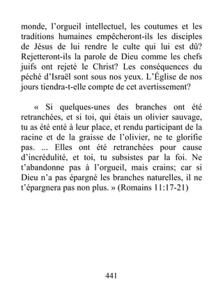 441
monde, l’orgueil intellectuel, les coutumes et les
traditions humaines empêcheront-ils les disciples
de Jésus de lui rendre le culte qui lui est dû?
Rejetteront-ils la parole de Dieu comme les chefs
juifs ont rejeté le Christ? Les conséquences du
péché d’Israël sont sous nos yeux. L’Église de nos
jours tiendra-t-elle compte de cet avertissement?
« Si quelques-unes des branches ont été
retranchées, et si toi, qui étais un olivier sauvage,
tu as été enté à leur place, et rendu participant de la
racine et de la graisse de l’olivier, ne te glorifie
pas. ... Elles ont été retranchées pour cause
d’incrédulité, et toi, tu subsistes par la foi. Ne
t’abandonne pas à l’orgueil, mais crains; car si
Dieu n’a pas épargné les branches naturelles, il ne
t’épargnera pas non plus. » (Romains 11:17-21)
 
