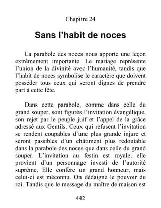442
Chapitre 24
Sans l’habit de noces
La parabole des noces nous apporte une leçon
extrêmement importante. Le mariage représente
l’union de la divinité avec l’humanité, tandis que
l’habit de noces symbolise le caractère que doivent
posséder tous ceux qui seront dignes de prendre
part à cette fête.
Dans cette parabole, comme dans celle du
grand souper, sont figurés l’invitation évangélique,
son rejet par le peuple juif et l’appel de la grâce
adressé aux Gentils. Ceux qui refusent l’invitation
se rendent coupables d’une plus grande injure et
seront passibles d’un châtiment plus redoutable
dans la parabole des noces que dans celle du grand
souper. L’invitation au festin est royale; elle
provient d’un personnage investi de l’autorité
suprême. Elle confère un grand honneur, mais
celui-ci est méconnu. On dédaigne le pouvoir du
roi. Tandis que le message du maître de maison est
 