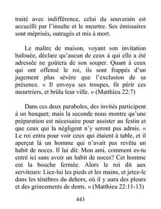 443
traité avec indifférence, celui du souverain est
accueilli par l’insulte et le meurtre. Ses émissaires
sont méprisés, outragés et mis à mort.
Le maître de maison, voyant son invitation
bafouée, déclare qu’aucun de ceux à qui elle a été
adressée ne goûtera de son souper. Quant à ceux
qui ont offensé le roi, ils sont frappés d’un
jugement plus sévère que l’exclusion de sa
présence. « Il envoya ses troupes, fit périr ces
meurtriers, et brûla leur ville. » (Matthieu 22:7)
Dans ces deux paraboles, des invités participent
à un banquet; mais la seconde nous montre qu’une
préparation est nécessaire pour assister au festin et
que ceux qui la négligent n’y seront pas admis. «
Le roi entra pour voir ceux qui étaient à table, et il
aperçut là un homme qui n’avait pas revêtu un
habit de noces. Il lui dit: Mon ami, comment es-tu
entré ici sans avoir un habit de noces? Cet homme
eut la bouche fermée. Alors le roi dit aux
serviteurs: Liez-lui les pieds et les mains, et jetez-le
dans les ténèbres du dehors, où il y aura des pleurs
et des grincements de dents. » (Matthieu 22:11-13)
 