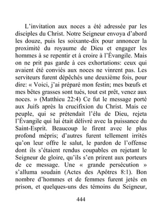 444
L’invitation aux noces a été adressée par les
disciples du Christ. Notre Seigneur envoya d’abord
les douze, puis les soixante-dix pour annoncer la
proximité du royaume de Dieu et engager les
hommes à se repentir et à croire à l’Évangile. Mais
on ne prit pas garde à ces exhortations: ceux qui
avaient été conviés aux noces ne vinrent pas. Les
serviteurs furent dépêchés une deuxième fois, pour
dire: « Voici, j’ai préparé mon festin; mes bœufs et
mes bêtes grasses sont tués, tout est prêt, venez aux
noces. » (Matthieu 22:4) Ce fut le message porté
aux Juifs après la crucifixion du Christ. Mais ce
peuple, qui se prétendait l’élu de Dieu, rejeta
l’Évangile qui lui était délivré avec la puissance du
Saint-Esprit. Beaucoup le firent avec le plus
profond mépris; d’autres furent tellement irrités
qu’on leur offre le salut, le pardon de l’offense
dont ils s’étaient rendus coupables en rejetant le
Seigneur de gloire, qu’ils s’en prirent aux porteurs
de ce message. Une « grande persécution »
s’alluma soudain (Actes des Apôtres 8:1). Bon
nombre d’hommes et de femmes furent jetés en
prison, et quelques-uns des témoins du Seigneur,
 