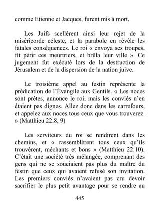 445
comme Etienne et Jacques, furent mis à mort.
Les Juifs scellèrent ainsi leur rejet de la
miséricorde céleste, et la parabole en révèle les
fatales conséquences. Le roi « envoya ses troupes,
fit périr ces meurtriers, et brûla leur ville ». Ce
jugement fut exécuté lors de la destruction de
Jérusalem et de la dispersion de la nation juive.
Le troisième appel au festin représente la
prédication de l’Évangile aux Gentils. « Les noces
sont prêtes, annonce le roi, mais les conviés n’en
étaient pas dignes. Allez donc dans les carrefours,
et appelez aux noces tous ceux que vous trouverez.
» (Matthieu 22:8, 9)
Les serviteurs du roi se rendirent dans les
chemins, et « rassemblèrent tous ceux qu’ils
trouvèrent, méchants et bons » (Matthieu 22:10).
C’était une société très mélangée, comprenant des
gens qui ne se souciaient pas plus du maître du
festin que ceux qui avaient refusé son invitation.
Les premiers conviés n’avaient pas cru devoir
sacrifier le plus petit avantage pour se rendre au
 