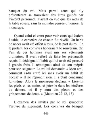 446
banquet du roi. Mais parmi ceux qui s’y
présentèrent se trouvaient des êtres guidés par
l’intérêt personnel, n’ayant en vue que les mets de
la table royale, sans la moindre pensée d’honorer le
monarque.
Quand celui-ci entra pour voir ceux qui étaient
à table, le caractère de chacun fut révélé. Un habit
de noces avait été offert à tous, de la part du roi. En
le portant, les convives honoraient le souverain. Or,
l’un de ces hommes avait mis ses vêtements
ordinaires. Il avait refusé de faire les préparatifs
requis. Il dédaignait l’habit qui lui avait été procuré
à grands frais. Il témoignait ainsi de son mépris
pour son seigneur. Le roi lui demanda: « Mon ami,
comment es-tu entré ici sans avoir un habit de
noces? » Il ne répondit rien. Il s’était condamné
lui-même. Alors le monarque déclara: « Liez-lui
les pieds et les mains, et jetez-le dans les ténèbres
du dehors, où il y aura des pleurs et des
grincements de dents. » (Matthieu 22:12, 13)
L’examen des invités par le roi symbolise
l’œuvre du jugement. Les convives du banquet
 