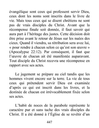447
évangélique sont ceux qui professent servir Dieu,
ceux dont les noms sont inscrits dans le livre de
vie. Mais tous ceux qui se disent chrétiens ne sont
pas de vrais disciples du Christ. Avant que la
récompense finale soit donnée, il faut savoir qui
aura part à l’héritage des justes. Cette décision doit
être prise avant le retour de Jésus sur les nuées des
cieux. Quand il viendra, sa rétribution sera avec lui,
« pour rendre à chacun selon ce qu’est son œuvre »
(Apocalypse 22:12). Par conséquent, il faut que
l’œuvre de chacun ait été manifestée auparavant.
Tout disciple du Christ recevra une récompense en
rapport avec ses actes.
Le jugement se prépare au ciel tandis que les
hommes vivent encore sur la terre. La vie de tous
ceux qui prétendent servir Dieu est examinée
d’après ce qui est inscrit dans les livres, et la
destinée de chacun est irrévocablement fixée selon
ses actes.
L’habit de noces de la parabole représente le
caractère pur et sans tache des vrais disciples du
Christ. Il a été donné à l’Église de se revêtir d’un
 