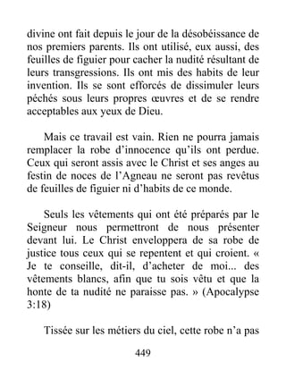 449
divine ont fait depuis le jour de la désobéissance de
nos premiers parents. Ils ont utilisé, eux aussi, des
feuilles de figuier pour cacher la nudité résultant de
leurs transgressions. Ils ont mis des habits de leur
invention. Ils se sont efforcés de dissimuler leurs
péchés sous leurs propres œuvres et de se rendre
acceptables aux yeux de Dieu.
Mais ce travail est vain. Rien ne pourra jamais
remplacer la robe d’innocence qu’ils ont perdue.
Ceux qui seront assis avec le Christ et ses anges au
festin de noces de l’Agneau ne seront pas revêtus
de feuilles de figuier ni d’habits de ce monde.
Seuls les vêtements qui ont été préparés par le
Seigneur nous permettront de nous présenter
devant lui. Le Christ enveloppera de sa robe de
justice tous ceux qui se repentent et qui croient. «
Je te conseille, dit-il, d’acheter de moi... des
vêtements blancs, afin que tu sois vêtu et que la
honte de ta nudité ne paraisse pas. » (Apocalypse
3:18)
Tissée sur les métiers du ciel, cette robe n’a pas
 