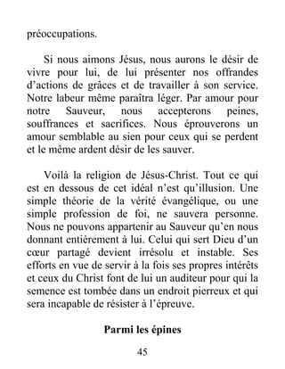 45
préoccupations.
Si nous aimons Jésus, nous aurons le désir de
vivre pour lui, de lui présenter nos offrandes
d’actions de grâces et de travailler à son service.
Notre labeur même paraîtra léger. Par amour pour
notre Sauveur, nous accepterons peines,
souffrances et sacrifices. Nous éprouverons un
amour semblable au sien pour ceux qui se perdent
et le même ardent désir de les sauver.
Voilà la religion de Jésus-Christ. Tout ce qui
est en dessous de cet idéal n’est qu’illusion. Une
simple théorie de la vérité évangélique, ou une
simple profession de foi, ne sauvera personne.
Nous ne pouvons appartenir au Sauveur qu’en nous
donnant entièrement à lui. Celui qui sert Dieu d’un
cœur partagé devient irrésolu et instable. Ses
efforts en vue de servir à la fois ses propres intérêts
et ceux du Christ font de lui un auditeur pour qui la
semence est tombée dans un endroit pierreux et qui
sera incapable de résister à l’épreuve.
Parmi les épines
 