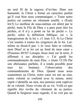 450
un seul fil de la sagesse d’ici-bas. Dans son
humanité, le Christ a formé un caractère parfait
qu’il veut bien nous communiquer. « Toute notre
justice est comme un vêtement souillé. » (Ésaïe
64:5) Le meilleur de nous-mêmes est altéré par le
péché, mais le Fils de Dieu « a paru pour ôter les
péchés, et il n’y a point en lui de péché ». Le
péché, selon la définition biblique, est « la
transgression de la loi ». (1 Jean 3:5, 4) Le Christ
s’est soumis à toutes les exigences de la loi. Lui-
même ne disait-il pas: « Je veux faire ta volonté,
mon Dieu! et ta loi est au fond de mon cœur »
(Psaumes 40:9)? Lorsque Jésus était sur la terre, il
affirmait à ses disciples: « J’ai gardé les
commandements de mon Père. » (Jean 15:10) Par
son obéissance parfaite, il a rendu possible pour
tous les hommes l’observation des
commandements de Dieu. Quand nous nous
soumettons au Christ, notre cœur est uni au sien,
notre volonté se confond avec la sienne, notre
esprit s’identifie au sien, nos pensées sont captives
de sa volonté. Nous vivons de sa vie. Voilà ce que
signifie être revêtu du vêtement de sa justice.
Quand le Seigneur nous regarde, il ne voit pas un
 