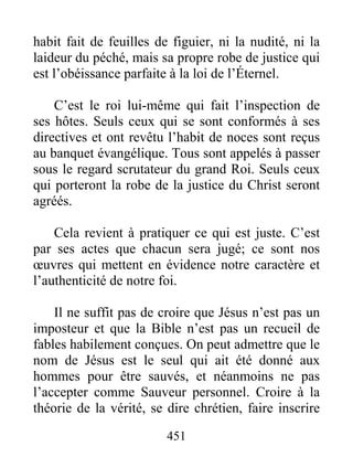 451
habit fait de feuilles de figuier, ni la nudité, ni la
laideur du péché, mais sa propre robe de justice qui
est l’obéissance parfaite à la loi de l’Éternel.
C’est le roi lui-même qui fait l’inspection de
ses hôtes. Seuls ceux qui se sont conformés à ses
directives et ont revêtu l’habit de noces sont reçus
au banquet évangélique. Tous sont appelés à passer
sous le regard scrutateur du grand Roi. Seuls ceux
qui porteront la robe de la justice du Christ seront
agréés.
Cela revient à pratiquer ce qui est juste. C’est
par ses actes que chacun sera jugé; ce sont nos
œuvres qui mettent en évidence notre caractère et
l’authenticité de notre foi.
Il ne suffit pas de croire que Jésus n’est pas un
imposteur et que la Bible n’est pas un recueil de
fables habilement conçues. On peut admettre que le
nom de Jésus est le seul qui ait été donné aux
hommes pour être sauvés, et néanmoins ne pas
l’accepter comme Sauveur personnel. Croire à la
théorie de la vérité, se dire chrétien, faire inscrire
 