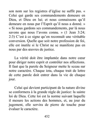 452
son nom sur les registres d’église ne suffit pas. «
Celui qui garde ses commandements demeure en
Dieu, et Dieu en lui; et nous connaissons qu’il
demeure en nous par l’Esprit qu’il nous a donné. »
« Si nous gardons ses commandements, par là nous
savons que nous l’avons connu. » (1 Jean 3:24;
2:3) C’est à ce signe qu’on reconnaît une véritable
conversion. Quelle que soit notre profession de foi,
elle est inutile si le Christ ne se manifeste pas en
nous par des œuvres de justice.
La vérité doit être implantée dans notre cœur
pour diriger notre esprit et contrôler nos affections.
Il faut que la parole du Seigneur mette le sceau sur
notre caractère. Chaque iota, chaque trait de lettre
de cette parole doit entrer dans la vie de chaque
jour.
Celui qui devient participant de la nature divine
se conformera à la grande règle de justice: la sainte
loi de Dieu. Cette loi est la norme suivant laquelle
il mesure les actions des hommes, et, au jour du
jugement, elle servira de pierre de touche pour
évaluer le caractère.
 
