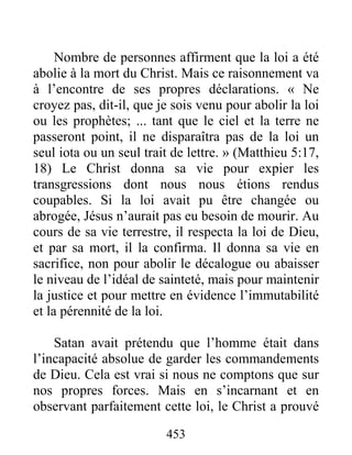 453
Nombre de personnes affirment que la loi a été
abolie à la mort du Christ. Mais ce raisonnement va
à l’encontre de ses propres déclarations. « Ne
croyez pas, dit-il, que je sois venu pour abolir la loi
ou les prophètes; ... tant que le ciel et la terre ne
passeront point, il ne disparaîtra pas de la loi un
seul iota ou un seul trait de lettre. » (Matthieu 5:17,
18) Le Christ donna sa vie pour expier les
transgressions dont nous nous étions rendus
coupables. Si la loi avait pu être changée ou
abrogée, Jésus n’aurait pas eu besoin de mourir. Au
cours de sa vie terrestre, il respecta la loi de Dieu,
et par sa mort, il la confirma. Il donna sa vie en
sacrifice, non pour abolir le décalogue ou abaisser
le niveau de l’idéal de sainteté, mais pour maintenir
la justice et pour mettre en évidence l’immutabilité
et la pérennité de la loi.
Satan avait prétendu que l’homme était dans
l’incapacité absolue de garder les commandements
de Dieu. Cela est vrai si nous ne comptons que sur
nos propres forces. Mais en s’incarnant et en
observant parfaitement cette loi, le Christ a prouvé
 