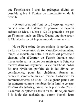 454
que l’obéissance à tous les préceptes divins est
possible grâce à l’union de l’humanité et de la
divinité.
« A tous ceux qui l’ont reçu, à ceux qui croient
en son nom, il a donné le pouvoir de devenir
enfants de Dieu. » (Jean 1:12) Ce pouvoir n’est pas
en l’homme, mais en Dieu. Quand une âme reçoit
le Christ, elle reçoit la puissance de vivre sa vie.
Notre Père exige de ses enfants la perfection.
Sa loi est l’expression de son caractère, et en même
temps le modèle du nôtre. Cet idéal est présenté à
chacun, afin d’écarter de l’esprit humain tout
malentendu sur la nature des sujets que le Seigneur
recevra dans son royaume. La vie du Christ ici-bas
fut une révélation parfaite de la loi divine; en
conséquence, pour les chrétiens, former un
caractère semblable au sien revient à observer les
commandements de Dieu. Le Seigneur peut alors
les admettre comme membres de la famille céleste.
Revêtus des habits glorieux de la justice du Christ,
ils auront leur place au festin du roi. Ils se joindront
à la foule des rachetés qui auront blanchi leurs
 