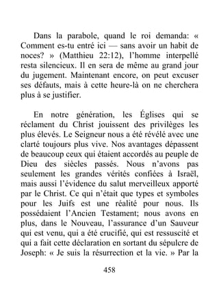 458
Dans la parabole, quand le roi demanda: «
Comment es-tu entré ici — sans avoir un habit de
noces? » (Matthieu 22:12), l’homme interpellé
resta silencieux. Il en sera de même au grand jour
du jugement. Maintenant encore, on peut excuser
ses défauts, mais à cette heure-là on ne cherchera
plus à se justifier.
En notre génération, les Églises qui se
réclament du Christ jouissent des privilèges les
plus élevés. Le Seigneur nous a été révélé avec une
clarté toujours plus vive. Nos avantages dépassent
de beaucoup ceux qui étaient accordés au peuple de
Dieu des siècles passés. Nous n’avons pas
seulement les grandes vérités confiées à Israël,
mais aussi l’évidence du salut merveilleux apporté
par le Christ. Ce qui n’était que types et symboles
pour les Juifs est une réalité pour nous. Ils
possédaient l’Ancien Testament; nous avons en
plus, dans le Nouveau, l’assurance d’un Sauveur
qui est venu, qui a été crucifié, qui est ressuscité et
qui a fait cette déclaration en sortant du sépulcre de
Joseph: « Je suis la résurrection et la vie. » Par la
 