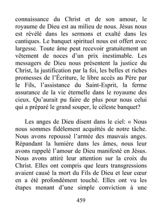 459
connaissance du Christ et de son amour, le
royaume de Dieu est au milieu de nous. Jésus nous
est révélé dans les sermons et exalté dans les
cantiques. Le banquet spirituel nous est offert avec
largesse. Toute âme peut recevoir gratuitement un
vêtement de noces d’un prix inestimable. Les
messagers de Dieu nous présentent la justice du
Christ, la justification par la foi, les belles et riches
promesses de l’Écriture, le libre accès au Père par
le Fils, l’assistance du Saint-Esprit, la ferme
assurance de la vie éternelle dans le royaume des
cieux. Qu’aurait pu faire de plus pour nous celui
qui a préparé le grand souper, le céleste banquet?
Les anges de Dieu disent dans le ciel: « Nous
nous sommes fidèlement acquittés de notre tâche.
Nous avons repoussé l’armée des mauvais anges.
Répandant la lumière dans les âmes, nous leur
avons rappelé l’amour de Dieu manifesté en Jésus.
Nous avons attiré leur attention sur la croix du
Christ. Elles ont compris que leurs transgressions
avaient causé la mort du Fils de Dieu et leur cœur
en a été profondément touché. Elles ont vu les
étapes menant d’une simple conviction à une
 