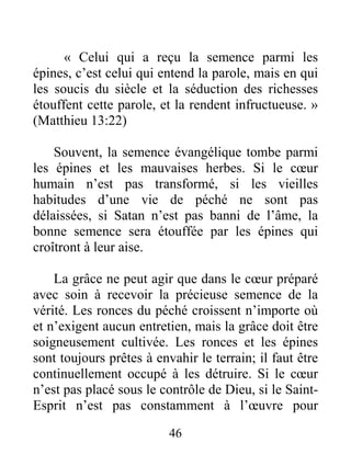 46
« Celui qui a reçu la semence parmi les
épines, c’est celui qui entend la parole, mais en qui
les soucis du siècle et la séduction des richesses
étouffent cette parole, et la rendent infructueuse. »
(Matthieu 13:22)
Souvent, la semence évangélique tombe parmi
les épines et les mauvaises herbes. Si le cœur
humain n’est pas transformé, si les vieilles
habitudes d’une vie de péché ne sont pas
délaissées, si Satan n’est pas banni de l’âme, la
bonne semence sera étouffée par les épines qui
croîtront à leur aise.
La grâce ne peut agir que dans le cœur préparé
avec soin à recevoir la précieuse semence de la
vérité. Les ronces du péché croissent n’importe où
et n’exigent aucun entretien, mais la grâce doit être
soigneusement cultivée. Les ronces et les épines
sont toujours prêtes à envahir le terrain; il faut être
continuellement occupé à les détruire. Si le cœur
n’est pas placé sous le contrôle de Dieu, si le Saint-
Esprit n’est pas constamment à l’œuvre pour
 
