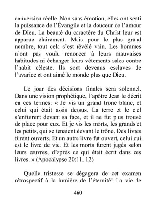 460
conversion réelle. Non sans émotion, elles ont senti
la puissance de l’Évangile et la douceur de l’amour
de Dieu. La beauté du caractère du Christ leur est
apparue clairement. Mais pour le plus grand
nombre, tout cela s’est révélé vain. Les hommes
n’ont pas voulu renoncer à leurs mauvaises
habitudes ni échanger leurs vêtements sales contre
l’habit céleste. Ils sont devenus esclaves de
l’avarice et ont aimé le monde plus que Dieu.
Le jour des décisions finales sera solennel.
Dans une vision prophétique, l’apôtre Jean le décrit
en ces termes: « Je vis un grand trône blanc, et
celui qui était assis dessus. La terre et le ciel
s’enfuirent devant sa face, et il ne fut plus trouvé
de place pour eux. Et je vis les morts, les grands et
les petits, qui se tenaient devant le trône. Des livres
furent ouverts. Et un autre livre fut ouvert, celui qui
est le livre de vie. Et les morts furent jugés selon
leurs œuvres, d’après ce qui était écrit dans ces
livres. » (Apocalypse 20:11, 12)
Quelle tristesse se dégagera de cet examen
rétrospectif à la lumière de l’éternité! La vie de
 