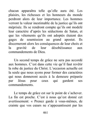 461
chacun apparaîtra telle qu’elle aura été. Les
plaisirs, les richesses et les honneurs du monde
perdront alors de leur importance. Les hommes
verront la valeur inestimable de la justice qu’ils ont
méprisée. Ils se rendront compte qu’ils ont modelé
leur caractère d’après les séductions de Satan, et
que les vêtements qu’ils ont adoptés étaient des
gages de soumission au grand apostat. Ils
discerneront alors les conséquences de leur choix et
la gravité de leur désobéissance aux
commandements de Dieu.
Un second temps de grâce ne sera pas accordé
aux hommes. C’est dans cette vie qu’il faut revêtir
la robe de justice du Christ. L’occasion actuelle est
la seule que nous ayons pour former des caractères
qui nous donneront accès à la demeure préparée
par Jésus pour ceux qui gardent ses
commandements.
Le temps de grâce est sur le point de s’achever.
La fin est proche. C’est à nous qu’est donné cet
avertissement: « Prenez garde à vous-mêmes, de
crainte que vos cœurs ne s’appesantissent par les
 