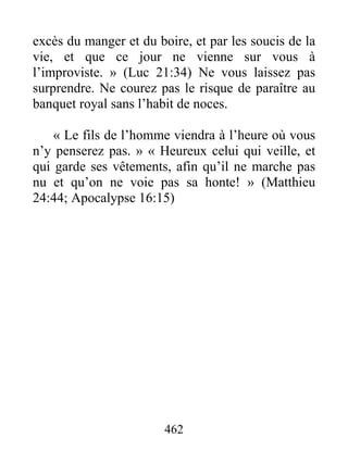 462
excès du manger et du boire, et par les soucis de la
vie, et que ce jour ne vienne sur vous à
l’improviste. » (Luc 21:34) Ne vous laissez pas
surprendre. Ne courez pas le risque de paraître au
banquet royal sans l’habit de noces.
« Le fils de l’homme viendra à l’heure où vous
n’y penserez pas. » « Heureux celui qui veille, et
qui garde ses vêtements, afin qu’il ne marche pas
nu et qu’on ne voie pas sa honte! » (Matthieu
24:44; Apocalypse 16:15)
 