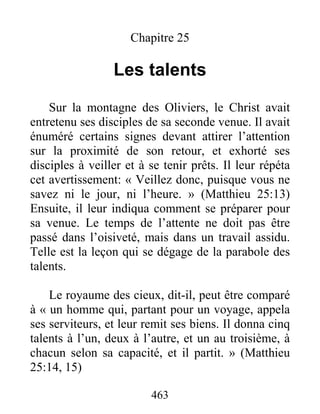 463
Chapitre 25
Les talents
Sur la montagne des Oliviers, le Christ avait
entretenu ses disciples de sa seconde venue. Il avait
énuméré certains signes devant attirer l’attention
sur la proximité de son retour, et exhorté ses
disciples à veiller et à se tenir prêts. Il leur répéta
cet avertissement: « Veillez donc, puisque vous ne
savez ni le jour, ni l’heure. » (Matthieu 25:13)
Ensuite, il leur indiqua comment se préparer pour
sa venue. Le temps de l’attente ne doit pas être
passé dans l’oisiveté, mais dans un travail assidu.
Telle est la leçon qui se dégage de la parabole des
talents.
Le royaume des cieux, dit-il, peut être comparé
à « un homme qui, partant pour un voyage, appela
ses serviteurs, et leur remit ses biens. Il donna cinq
talents à l’un, deux à l’autre, et un au troisième, à
chacun selon sa capacité, et il partit. » (Matthieu
25:14, 15)
 