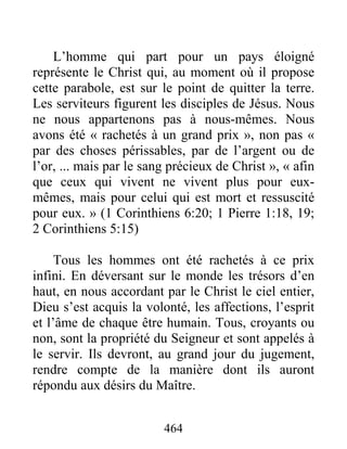 464
L’homme qui part pour un pays éloigné
représente le Christ qui, au moment où il propose
cette parabole, est sur le point de quitter la terre.
Les serviteurs figurent les disciples de Jésus. Nous
ne nous appartenons pas à nous-mêmes. Nous
avons été « rachetés à un grand prix », non pas «
par des choses périssables, par de l’argent ou de
l’or, ... mais par le sang précieux de Christ », « afin
que ceux qui vivent ne vivent plus pour eux-
mêmes, mais pour celui qui est mort et ressuscité
pour eux. » (1 Corinthiens 6:20; 1 Pierre 1:18, 19;
2 Corinthiens 5:15)
Tous les hommes ont été rachetés à ce prix
infini. En déversant sur le monde les trésors d’en
haut, en nous accordant par le Christ le ciel entier,
Dieu s’est acquis la volonté, les affections, l’esprit
et l’âme de chaque être humain. Tous, croyants ou
non, sont la propriété du Seigneur et sont appelés à
le servir. Ils devront, au grand jour du jugement,
rendre compte de la manière dont ils auront
répondu aux désirs du Maître.
 