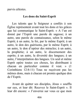 466
parvis célestes.
Les dons du Saint-Esprit
Les talents que le Seigneur a confiés à son
Église représentent avant tout les dons et les grâces
que lui communique le Saint-Esprit. « A l’un est
donné par l’Esprit une parole de sagesse; à un
autre, une parole de connaissance, selon le même
Esprit; à un autre, la foi, par le même Esprit; à un
autre, le don des guérisons, par le même Esprit; à
un autre, le don d’opérer des miracles; à un autre,
la prophétie; à un autre, le discernement des
esprits; à un autre, la diversité des langues; à un
autre, l’interprétation des langues. Un seul et même
Esprit opère toutes ces choses, les distribuant à
chacun en particulier comme il veut. » (1
Corinthiens 12:8-11) Tous ne reçoivent pas les
mêmes dons, mais à chacun est promis quelque don
de l’Esprit.
Avant de quitter ses disciples, Jésus « souffla
sur eux, et leur dit: Recevez le Saint-Esprit ». Il
leur dit encore: « J’enverrai sur vous ce que mon
 