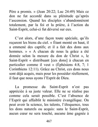 467
Père a promis. » (Jean 20:22; Luc 24:49) Mais ce
don ne fut accordé dans sa plénitude qu’après
l’ascension. Quand les disciples s’abandonnèrent
totalement, par la foi et la prière, à l’action du
Saint-Esprit, celui-ci fut déversé sur eux.
C’est alors, d’une façon toute spéciale, qu’ils
reçurent les biens du ciel. « Étant monté en haut, il
a emmené des captifs; et il a fait des dons aux
hommes. » « A chacun de nous la grâce a été
donnée selon la mesure du don de Christ », le
Saint-Esprit « distribuant [ces dons] à chacun en
particulier comme il veut » (Éphésiens 4:8, 7; 1
Corinthiens 12:11). Grâce au Christ, ces dons nous
sont déjà acquis, mais pour les posséder réellement,
il faut que nous ayons l’Esprit de Dieu.
La promesse du Saint-Esprit n’est pas
appréciée à sa juste valeur. Elle ne se réalise pas
comme cela serait possible. C’est l’absence de
l’Esprit qui affaiblit le ministère évangélique. On
peut avoir la science, les talents, l’éloquence, tous
les dons naturels ou acquis: sans le Saint-Esprit,
aucun cœur ne sera touché, aucune âme gagnée à
 