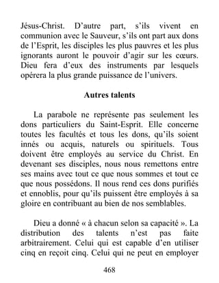 468
Jésus-Christ. D’autre part, s’ils vivent en
communion avec le Sauveur, s’ils ont part aux dons
de l’Esprit, les disciples les plus pauvres et les plus
ignorants auront le pouvoir d’agir sur les cœurs.
Dieu fera d’eux des instruments par lesquels
opérera la plus grande puissance de l’univers.
Autres talents
La parabole ne représente pas seulement les
dons particuliers du Saint-Esprit. Elle concerne
toutes les facultés et tous les dons, qu’ils soient
innés ou acquis, naturels ou spirituels. Tous
doivent être employés au service du Christ. En
devenant ses disciples, nous nous remettons entre
ses mains avec tout ce que nous sommes et tout ce
que nous possédons. Il nous rend ces dons purifiés
et ennoblis, pour qu’ils puissent être employés à sa
gloire en contribuant au bien de nos semblables.
Dieu a donné « à chacun selon sa capacité ». La
distribution des talents n’est pas faite
arbitrairement. Celui qui est capable d’en utiliser
cinq en reçoit cinq. Celui qui ne peut en employer
 