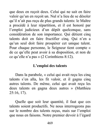 469
que deux en reçoit deux. Celui qui ne sait en faire
valoir qu’un en reçoit un. Nul n’a lieu de se désoler
qu’il n’ait pas reçu de plus grands talents: le Maître
a procédé à leur répartition, et il est honoré par
l’emploi judicieux d’un dépôt quelconque, sans
considération de son importance. Qui détient cinq
talents doit en faire fructifier cinq. Qui n’en a
qu’un seul doit faire prospérer cet unique talent.
Pour chaque personne, le Seigneur tient compte «
de ce qu’elle peut avoir à sa disposition, et non de
ce qu’elle n’a pas » (2 Corinthiens 8:12).
L’emploi des talents
Dans la parabole, « celui qui avait reçu les cinq
talents s’en alla, les fit valoir, et il gagna cinq
autres talents. De même, celui qui avait reçu les
deux talents en gagna deux autres » (Matthieu
25:16, 17).
Quelle que soit leur quantité, il faut que ces
talents soient productifs. Ne nous interrogeons pas
sur le nombre des talents reçus, mais sur l’emploi
que nous en faisons. Notre premier devoir à l’égard
 