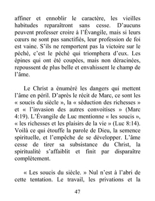47
affiner et ennoblir le caractère, les vieilles
habitudes reparaîtront sans cesse. D’aucuns
peuvent professer croire à l’Évangile, mais si leurs
cœurs ne sont pas sanctifiés, leur profession de foi
est vaine. S’ils ne remportent pas la victoire sur le
péché, c’est le péché qui triomphera d’eux. Les
épines qui ont été coupées, mais non déracinées,
repoussent de plus belle et envahissent le champ de
l’âme.
Le Christ a énuméré les dangers qui mettent
l’âme en péril. D’après le récit de Marc, ce sont les
« soucis du siècle », la « séduction des richesses »
et « l’invasion des autres convoitises » (Marc
4:19). L’Évangile de Luc mentionne « les soucis »,
« les richesses et les plaisirs de la vie » (Luc 8:14).
Voilà ce qui étouffe la parole de Dieu, la semence
spirituelle, et l’empêche de se développer. L’âme
cesse de tirer sa subsistance du Christ, la
spiritualité s’affaiblit et finit par disparaître
complètement.
« Les soucis du siècle. » Nul n’est à l’abri de
cette tentation. Le travail, les privations et la
 