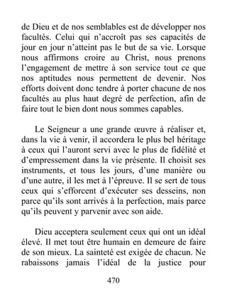 470
de Dieu et de nos semblables est de développer nos
facultés. Celui qui n’accroît pas ses capacités de
jour en jour n’atteint pas le but de sa vie. Lorsque
nous affirmons croire au Christ, nous prenons
l’engagement de mettre à son service tout ce que
nos aptitudes nous permettent de devenir. Nos
efforts doivent donc tendre à porter chacune de nos
facultés au plus haut degré de perfection, afin de
faire tout le bien dont nous sommes capables.
Le Seigneur a une grande œuvre à réaliser et,
dans la vie à venir, il accordera le plus bel héritage
à ceux qui l’auront servi avec le plus de fidélité et
d’empressement dans la vie présente. Il choisit ses
instruments, et tous les jours, d’une manière ou
d’une autre, il les met à l’épreuve. Il se sert de tous
ceux qui s’efforcent d’exécuter ses desseins, non
parce qu’ils sont arrivés à la perfection, mais parce
qu’ils peuvent y parvenir avec son aide.
Dieu acceptera seulement ceux qui ont un idéal
élevé. Il met tout être humain en demeure de faire
de son mieux. La sainteté est exigée de chacun. Ne
rabaissons jamais l’idéal de la justice pour
 
