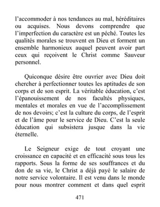 471
l’accommoder à nos tendances au mal, héréditaires
ou acquises. Nous devons comprendre que
l’imperfection du caractère est un péché. Toutes les
qualités morales se trouvent en Dieu et forment un
ensemble harmonieux auquel peuvent avoir part
ceux qui reçoivent le Christ comme Sauveur
personnel.
Quiconque désire être ouvrier avec Dieu doit
chercher à perfectionner toutes les aptitudes de son
corps et de son esprit. La véritable éducation, c’est
l’épanouissement de nos facultés physiques,
mentales et morales en vue de l’accomplissement
de nos devoirs; c’est la culture du corps, de l’esprit
et de l’âme pour le service de Dieu. C’est la seule
éducation qui subsistera jusque dans la vie
éternelle.
Le Seigneur exige de tout croyant une
croissance en capacité et en efficacité sous tous les
rapports. Sous la forme de ses souffrances et du
don de sa vie, le Christ a déjà payé le salaire de
notre service volontaire. Il est venu dans le monde
pour nous montrer comment et dans quel esprit
 