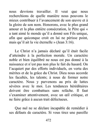 472
nous devrions travailler. Il veut que nous
recherchions de quelle manière nous pouvons le
mieux contribuer à l’avancement de son œuvre et à
la gloire de son nom. Honorons, avec le plus grand
amour et la plus entière consécration, le Père qui «
a tant aimé le monde qu’il a donné son Fils unique,
afin que quiconque croit en lui ne périsse point,
mais qu’il ait la vie éternelle » (Jean 3:16).
Le Christ n’a jamais déclaré qu’il était facile
d’atteindre à la perfection morale. Un caractère
noble et bien équilibré ne nous est pas donné à la
naissance et n’est pas non plus le fait du hasard. On
l’acquiert par des efforts individuels, en vertu des
mérites et de la grâce du Christ. Dieu nous accorde
les facultés, les talents; à nous de former notre
caractère. Nous y parvenons au prix de luttes
sévères avec le moi. Les tendances héréditaires
doivent être combattues sans relâche. Il faut
s’examiner attentivement, avec un œil critique, et
ne faire grâce à aucun trait défectueux.
Que nul ne se déclare incapable de remédier à
ses défauts de caractère. Si vous tirez une pareille
 