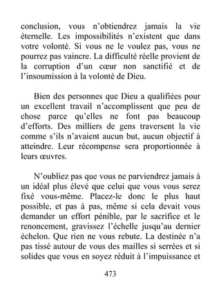473
conclusion, vous n’obtiendrez jamais la vie
éternelle. Les impossibilités n’existent que dans
votre volonté. Si vous ne le voulez pas, vous ne
pourrez pas vaincre. La difficulté réelle provient de
la corruption d’un cœur non sanctifié et de
l’insoumission à la volonté de Dieu.
Bien des personnes que Dieu a qualifiées pour
un excellent travail n’accomplissent que peu de
chose parce qu’elles ne font pas beaucoup
d’efforts. Des milliers de gens traversent la vie
comme s’ils n’avaient aucun but, aucun objectif à
atteindre. Leur récompense sera proportionnée à
leurs œuvres.
N’oubliez pas que vous ne parviendrez jamais à
un idéal plus élevé que celui que vous vous serez
fixé vous-même. Placez-le donc le plus haut
possible, et pas à pas, même si cela devait vous
demander un effort pénible, par le sacrifice et le
renoncement, gravissez l’échelle jusqu’au dernier
échelon. Que rien ne vous rebute. La destinée n’a
pas tissé autour de vous des mailles si serrées et si
solides que vous en soyez réduit à l’impuissance et
 