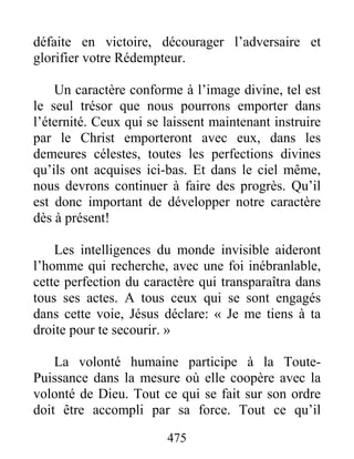 475
défaite en victoire, décourager l’adversaire et
glorifier votre Rédempteur.
Un caractère conforme à l’image divine, tel est
le seul trésor que nous pourrons emporter dans
l’éternité. Ceux qui se laissent maintenant instruire
par le Christ emporteront avec eux, dans les
demeures célestes, toutes les perfections divines
qu’ils ont acquises ici-bas. Et dans le ciel même,
nous devrons continuer à faire des progrès. Qu’il
est donc important de développer notre caractère
dès à présent!
Les intelligences du monde invisible aideront
l’homme qui recherche, avec une foi inébranlable,
cette perfection du caractère qui transparaîtra dans
tous ses actes. A tous ceux qui se sont engagés
dans cette voie, Jésus déclare: « Je me tiens à ta
droite pour te secourir. »
La volonté humaine participe à la Toute-
Puissance dans la mesure où elle coopère avec la
volonté de Dieu. Tout ce qui se fait sur son ordre
doit être accompli par sa force. Tout ce qu’il
 