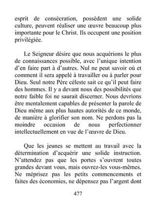 477
esprit de consécration, possèdent une solide
culture, peuvent réaliser une œuvre beaucoup plus
importante pour le Christ. Ils occupent une position
privilégiée.
Le Seigneur désire que nous acquérions le plus
de connaissances possible, avec l’unique intention
d’en faire part à d’autres. Nul ne peut savoir où et
comment il sera appelé à travailler ou à parler pour
Dieu. Seul notre Père céleste sait ce qu’il peut faire
des hommes. Il y a devant nous des possibilités que
notre faible foi ne saurait discerner. Nous devrions
être mentalement capables de présenter la parole de
Dieu même aux plus hautes autorités de ce monde,
de manière à glorifier son nom. Ne perdons pas la
moindre occasion de nous perfectionner
intellectuellement en vue de l’œuvre de Dieu.
Que les jeunes se mettent au travail avec la
détermination d’acquérir une solide instruction.
N’attendez pas que les portes s’ouvrent toutes
grandes devant vous, mais ouvrez-les vous-mêmes.
Ne méprisez pas les petits commencements et
faites des économies, ne dépensez pas l’argent dont
 