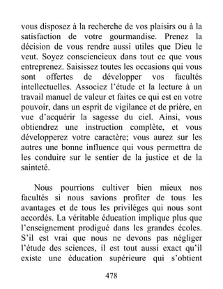 478
vous disposez à la recherche de vos plaisirs ou à la
satisfaction de votre gourmandise. Prenez la
décision de vous rendre aussi utiles que Dieu le
veut. Soyez consciencieux dans tout ce que vous
entreprenez. Saisissez toutes les occasions qui vous
sont offertes de développer vos facultés
intellectuelles. Associez l’étude et la lecture à un
travail manuel de valeur et faites ce qui est en votre
pouvoir, dans un esprit de vigilance et de prière, en
vue d’acquérir la sagesse du ciel. Ainsi, vous
obtiendrez une instruction complète, et vous
développerez votre caractère; vous aurez sur les
autres une bonne influence qui vous permettra de
les conduire sur le sentier de la justice et de la
sainteté.
Nous pourrions cultiver bien mieux nos
facultés si nous savions profiter de tous les
avantages et de tous les privilèges qui nous sont
accordés. La véritable éducation implique plus que
l’enseignement prodigué dans les grandes écoles.
S’il est vrai que nous ne devons pas négliger
l’étude des sciences, il est tout aussi exact qu’il
existe une éducation supérieure qui s’obtient
 