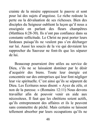 48
crainte de la misère oppressent le pauvre et sont
pour lui des sujets d’angoisse. Le riche redoute la
perte ou la dévaluation de ses richesses. Bien des
disciples du Seigneur oublient la leçon qu’il nous a
enseignée en parlant des fleurs champêtres
(Matthieu 6:28-30). Ils n’ont pas confiance dans sa
constante sollicitude. Le Christ ne peut porter leurs
fardeaux puisqu’ils ne veulent pas s’en décharger
sur lui. Aussi les soucis de la vie qui devraient les
rapprocher du Sauveur ne font-ils que les séparer
de lui.
Beaucoup pourraient être utiles au service de
Dieu, s’ils ne se laissaient dominer par le désir
d’acquérir des biens. Toute leur énergie est
concentrée sur des entreprises qui leur font négliger
leur vie spirituelle. C’est ainsi qu’ils se séparent de
Dieu. Les Écritures nous disent: « Ayez du zèle, et
non de la paresse. » (Romains 12:11) Nous devons
travailler afin de pouvoir venir en aide aux
nécessiteux. Il faut que les chrétiens soient actifs,
qu’ils entreprennent des affaires et ils le peuvent
sans commettre de péché. Mais certains se laissent
tellement absorber par leurs occupations qu’ils ne
 