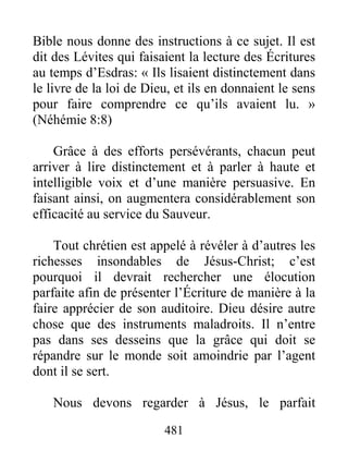 481
Bible nous donne des instructions à ce sujet. Il est
dit des Lévites qui faisaient la lecture des Écritures
au temps d’Esdras: « Ils lisaient distinctement dans
le livre de la loi de Dieu, et ils en donnaient le sens
pour faire comprendre ce qu’ils avaient lu. »
(Néhémie 8:8)
Grâce à des efforts persévérants, chacun peut
arriver à lire distinctement et à parler à haute et
intelligible voix et d’une manière persuasive. En
faisant ainsi, on augmentera considérablement son
efficacité au service du Sauveur.
Tout chrétien est appelé à révéler à d’autres les
richesses insondables de Jésus-Christ; c’est
pourquoi il devrait rechercher une élocution
parfaite afin de présenter l’Écriture de manière à la
faire apprécier de son auditoire. Dieu désire autre
chose que des instruments maladroits. Il n’entre
pas dans ses desseins que la grâce qui doit se
répandre sur le monde soit amoindrie par l’agent
dont il se sert.
Nous devons regarder à Jésus, le parfait
 