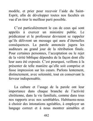 482
modèle, et prier pour recevoir l’aide du Saint-
Esprit, afin de développer toutes nos facultés en
vue d’en tirer le meilleur parti possible.
C’est particulièrement le cas de ceux qui sont
appelés à exercer un ministère public. Le
prédicateur et le professeur devraient se rappeler
qu’ils délivrent un message qui aura d’éternelles
conséquences. La parole annoncée jugera les
auditeurs au grand jour de la rétribution finale.
Pour certaines personnes, l’acceptation ou le rejet
de la vérité biblique dépendra de la façon dont elle
leur aura été exposée. C’est pourquoi, veillons à la
présenter de telle manière qu’elle soit comprise et
fasse impression sur les cœurs. Parlons lentement,
distinctement, avec solennité, tout en conservant la
ferveur indispensable.
La culture et l’usage de la parole ont leur
importance dans chaque branche de l’activité
chrétienne, dans la vie familiale, comme dans tous
nos rapports avec nos semblables. Habituons-nous
à choisir des intonations agréables, à employer un
langage correct et à nous montrer aimables et
 