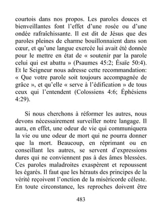 483
courtois dans nos propos. Les paroles douces et
bienveillantes font l’effet d’une rosée ou d’une
ondée rafraîchissante. Il est dit de Jésus que des
paroles pleines de charme bouillonnaient dans son
cœur, et qu’une langue exercée lui avait été donnée
pour le mettre en état de « soutenir par la parole
celui qui est abattu » (Psaumes 45:2; Ésaïe 50:4).
Et le Seigneur nous adresse cette recommandation:
« Que votre parole soit toujours accompagnée de
grâce », et qu’elle « serve à l’édification » de tous
ceux qui l’entendent (Colossiens 4:6; Éphésiens
4:29).
Si nous cherchons à réformer les autres, nous
devons nécessairement surveiller notre langage. Il
aura, en effet, une odeur de vie qui communiquera
la vie ou une odeur de mort qui ne pourra donner
que la mort. Beaucoup, en réprimant ou en
conseillant les autres, se servent d’expressions
dures qui ne conviennent pas à des âmes blessées.
Ces paroles maladroites exaspèrent et repoussent
les égarés. Il faut que les hérauts des principes de la
vérité reçoivent l’onction de la miséricorde céleste.
En toute circonstance, les reproches doivent être
 