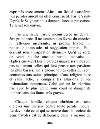 484
exprimés avec amour. Ainsi, au lieu d’exaspérer,
nos paroles auront un effet constructif. Par le Saint-
Esprit, le Seigneur nous donnera force et puissance.
Telle est son œuvre.
Pas une seule parole inconsidérée ne devrait
être prononcée. Il ne tombera des lèvres du chrétien
ni réflexion médisante, ni propos frivole, ni
remarque maussade, ni suggestion impure. Paul
écrivait sous l’inspiration divine: « Qu’il ne sorte
de votre bouche aucune parole mauvaise. »
(Éphésiens 4:29) Les « paroles mauvaises » ne sont
pas seulement celles qui font penser aux passions
les plus basses, mais encore toutes celles qui sont
contraires aux saints principes d’une religion pure
et sans tache, y compris les allusions et les
insinuations douteuses. Celui qui ne les réprime
pas avec le plus grand soin court le danger de
tomber dans des fautes très graves.
Chaque famille, chaque chrétien est tenu
d’élever une barrière contre toute parole impure.
Le devoir de celui qui se trouve dans la société de
gens frivoles est de détourner, dans la mesure du
 